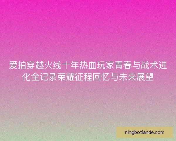 爱拍穿越火线十年热血玩家青春与战术进化全记录荣耀征程回忆与未来展望