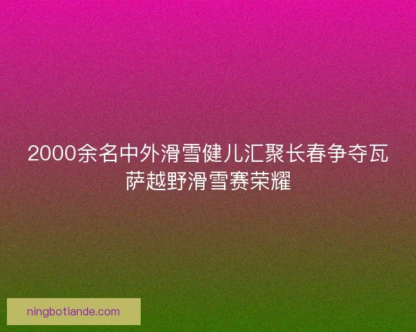 2000余名中外滑雪健儿汇聚长春争夺瓦萨越野滑雪赛荣耀 2000余名中外滑雪健儿汇聚长春争夺瓦萨越野滑雪赛荣耀