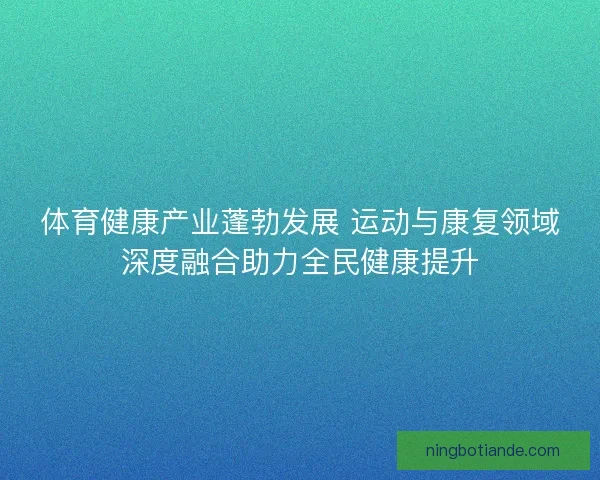 体育健康产业蓬勃发展 运动与康复领域深度融合助力全民健康提升