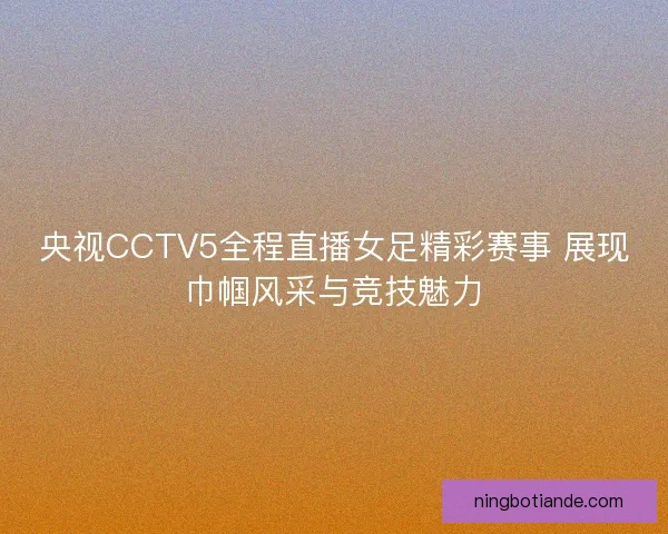 央视CCTV5全程直播女足精彩赛事 展现巾帼风采与竞技魅力 央视CCTV5全程直播女足精彩赛事 展现巾帼风采与竞技魅力