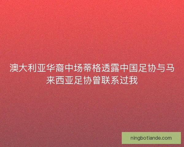 澳大利亚华裔中场蒂格透露中国足协与马来西亚足协曾联系过我