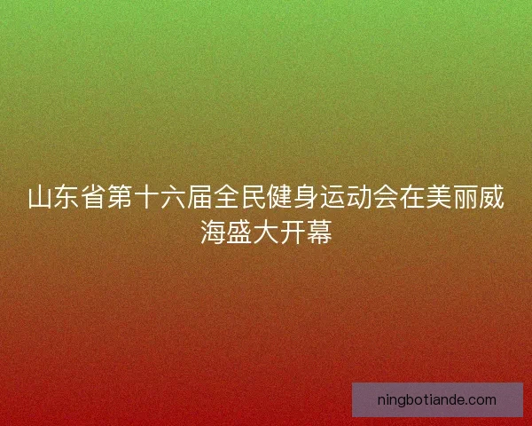 山东省第十六届全民健身运动会在美丽威海盛大开幕 山东省第十六届全民健身运动会在美丽威海盛大开幕