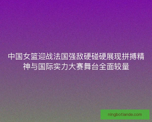 中国女篮迎战法国强敌硬碰硬展现拼搏精神与国际实力大赛舞台全面较量