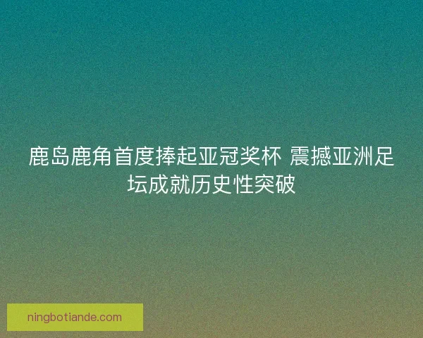 鹿岛鹿角首度捧起亚冠奖杯 震撼亚洲足坛成就历史性突破
