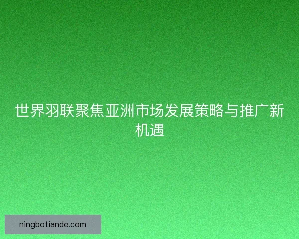 世界羽联聚焦亚洲市场发展策略与推广新机遇
