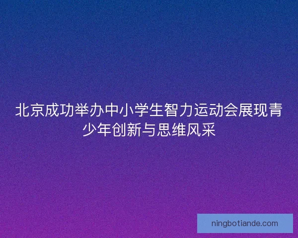 北京成功举办中小学生智力运动会展现青少年创新与思维风采 北京成功举办中小学生智力运动会展现青少年创新与思维风采