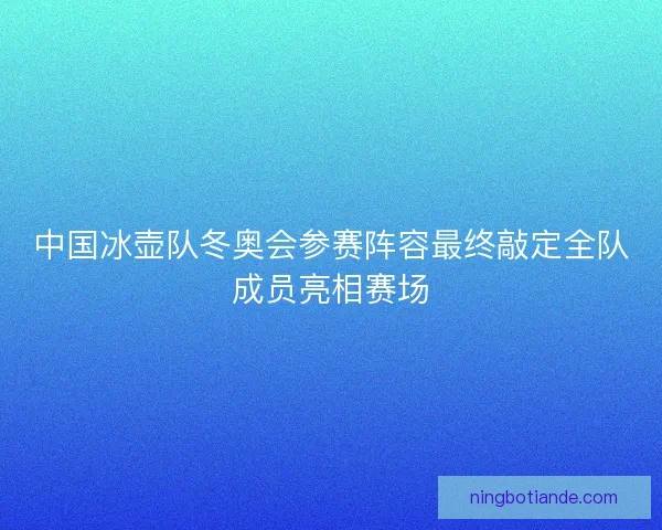 中国冰壶队冬奥会参赛阵容最终敲定全队成员亮相赛场 中国冰壶队冬奥会参赛阵容最终敲定全队成员亮相赛场