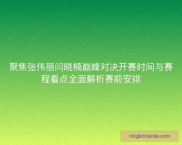 聚焦张伟丽闫晓楠巅峰对决开赛时间与赛程看点全面解析赛前安排